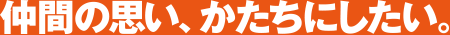 仲間の思い、かたちにしたい。